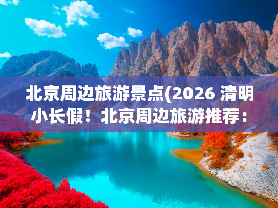 北京周边旅游景点(2026 清明小长假！北京周边旅游推荐：这 8 处宝藏地美到窒息)