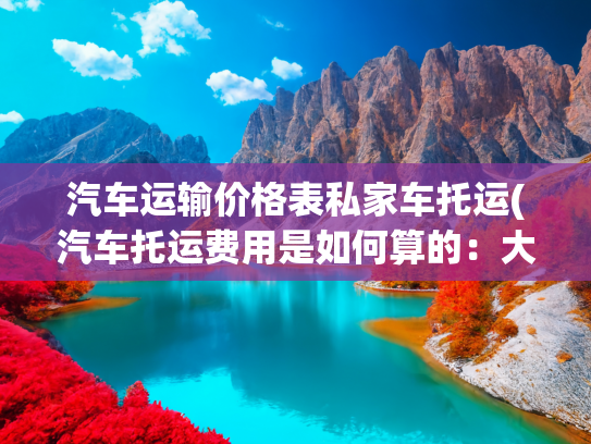 汽车运输价格表私家车托运(汽车托运费用是如何算的：大板车与小板车如何选择？)