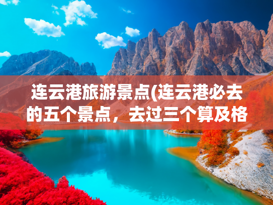 连云港旅游景点(连云港必去的五个景点，去过三个算及格，你去过几个)