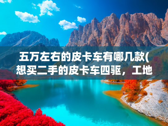 五万左右的皮卡车有哪几款(想买二手的皮卡车四驱，工地用，买什么牌子的好？胡老师解答)