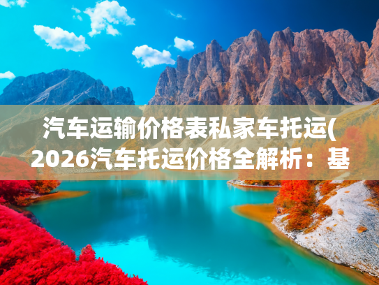 汽车运输价格表私家车托运(2026汽车托运价格全解析：基于全国31000条线路，告诉你钱花哪了)