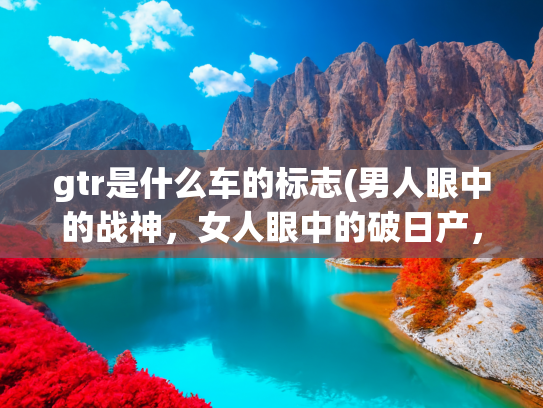 gtr是什么车的标志(男人眼中的战神，女人眼中的破日产，日产GTR)