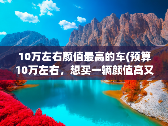 10万左右颜值最高的车(预算10万左右，想买一辆颜值高又好开的家用车，这款值得一看)