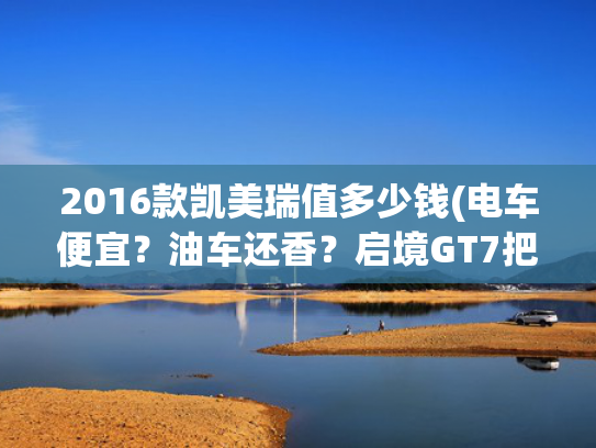 2016款凯美瑞值多少钱(电车便宜?油车还香?启境GT7把十年账本摊开了。) 2016款凯美瑞值多少钱(电车便宜?油车还香?启境GT7把十年账本摊开了。)