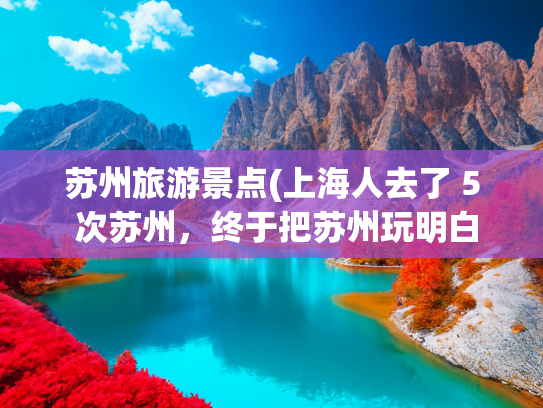 苏州旅游景点(上海人去了 5 次苏州,终于把苏州玩明白了,总结下值得去的景点) 苏州旅游景点(上海人去了 5 次苏州,终于把苏州玩明白了,总结下值得去的景点)