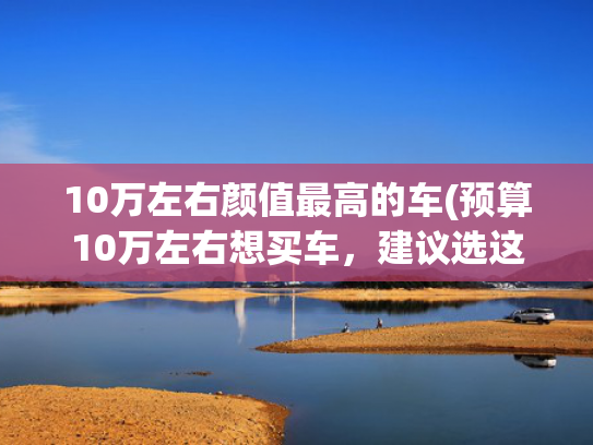 10万左右颜值最高的车(预算10万左右想买车，建议选这两款，空间大动力足，还省油)