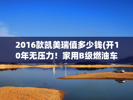 2016款凯美瑞值多少钱(开10年无压力！家用B级燃油车，这2台机械素质公认最强)