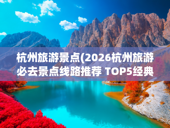 杭州旅游景点(2026杭州旅游必去景点线路推荐 TOP5经典路线)