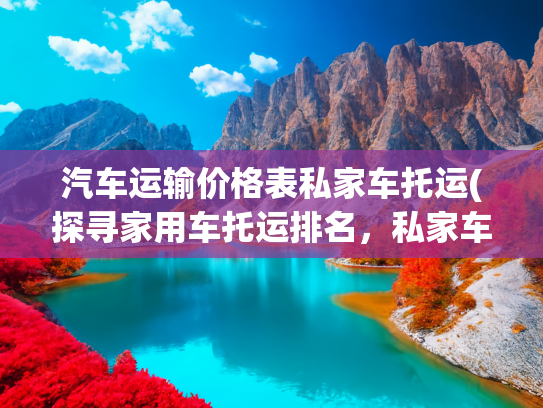 汽车运输价格表私家车托运(探寻家用车托运排名，私家车托运服务和轿车托运费用多少钱)