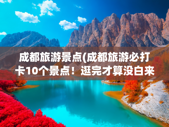 成都旅游景点(成都旅游必打卡10个景点！逛完才算没白来)