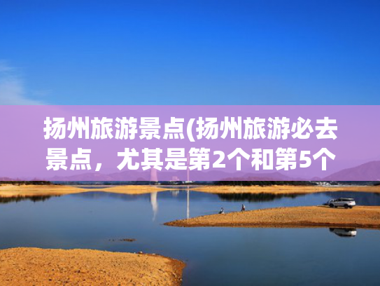 扬州旅游景点(扬州旅游必去景点,尤其是第2个和第5个) 扬州旅游景点(扬州旅游必去景点,尤其是第2个和第5个)