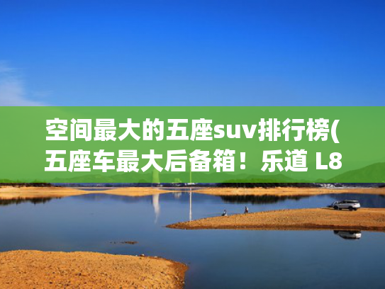 空间最大的五座suv排行榜(五座车最大后备箱！乐道 L80 开启预售，租电 15.98 万元起)