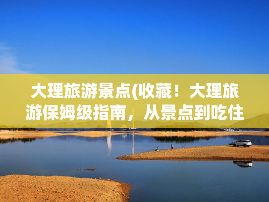 大理旅游景点(收藏!大理旅游保姆级指南,从景点到吃住不踩雷) 大理旅游景点(收藏!大理旅游保姆级指南,从景点到吃住不踩雷)