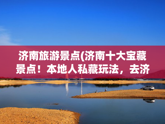 济南旅游景点(济南十大宝藏景点!本地人私藏玩法,去济南照着逛不踩坑) 济南旅游景点(济南十大宝藏景点!本地人私藏玩法,去济南照着逛不踩坑)