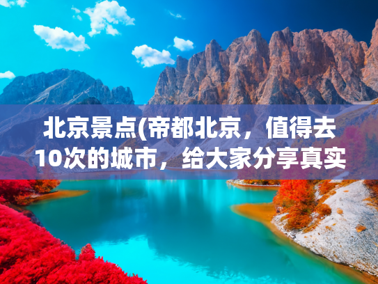 北京景点(帝都北京，值得去10次的城市，给大家分享真实旅游感受)