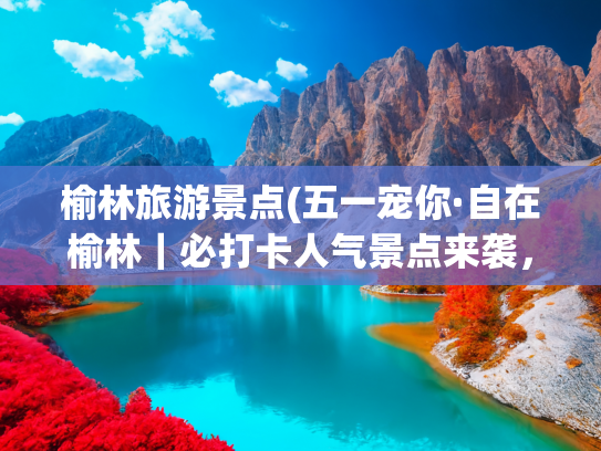 榆林旅游景点(五一宠你·自在榆林｜必打卡人气景点来袭，赶紧收藏吧~)