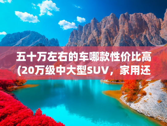 五十万左右的车哪款性价比高(20万级中大型SUV，家用还得看它！空间大、油耗低、性价比高)