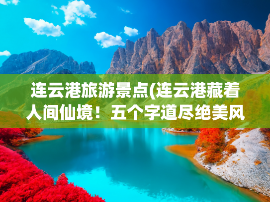 连云港旅游景点(连云港藏着人间仙境！五个字道尽绝美风光，看完就想出发✨)