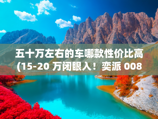 五十万左右的车哪款性价比高(15-20 万闭眼入！奕派 008：大空间 + 真舒适 + 高性价比全家桶)