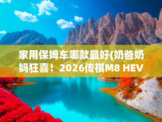 家用保姆车哪款最好(奶爸奶妈狂喜！2026传祺M8 HEV省油又能装，中产家庭出行封神)