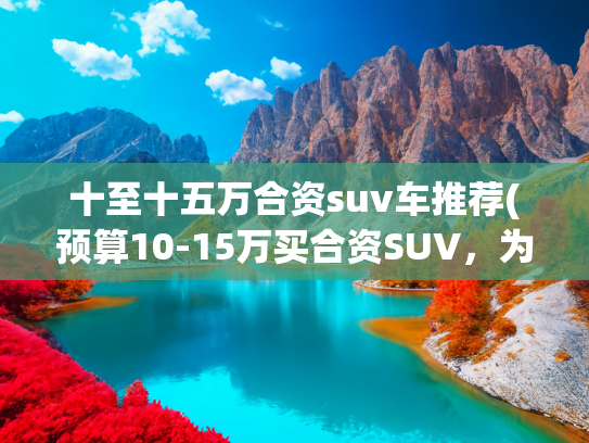 十至十五万合资suv车推荐(预算10-15万买合资SUV，为什么建议你选福特领睿？)