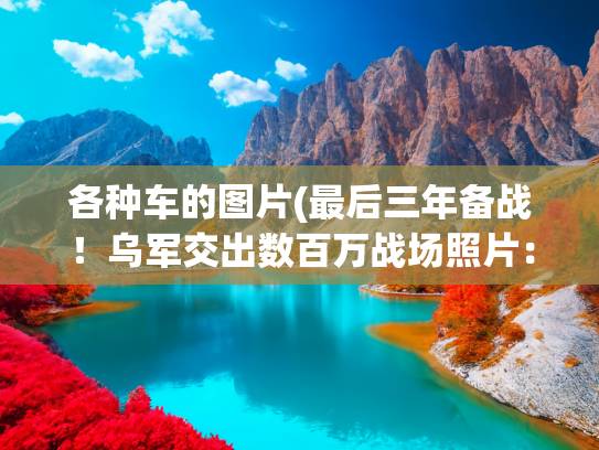 各种车的图片(最后三年备战！乌军交出数百万战场照片：帮北约一秒锁定俄军目标)