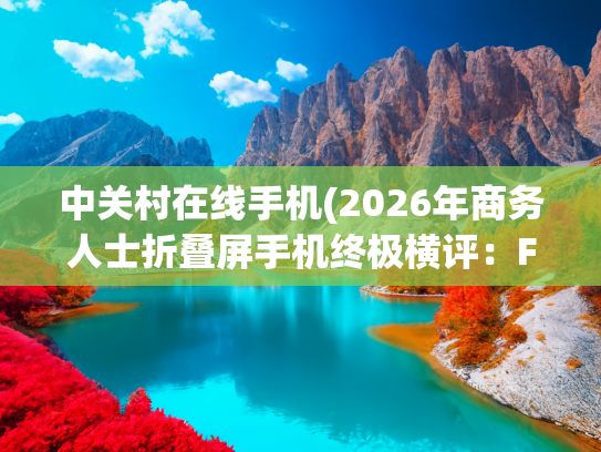 中关村在线手机(2026年商务人士折叠屏手机终极横评：Find N6领衔，谁才是效率王者)