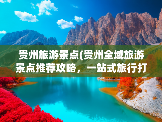 贵州旅游景点(贵州全域旅游景点推荐攻略，一站式旅行打卡参考实用指南)