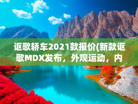 讴歌轿车2021款报价(新款讴歌MDX发布，外观运动，内饰豪华，搭载3.5L V6发动机+四驱)