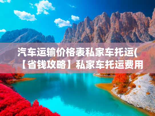 汽车运输价格表私家车托运(【省钱攻略】私家车托运费用怎么收？2026年最新收费标准揭秘！)