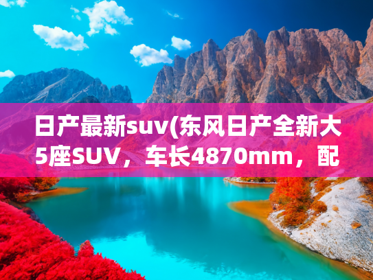日产最新suv(东风日产全新大5座SUV，车长4870mm，配彩电+沙发，两种动力)