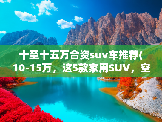 十至十五万合资suv车推荐(10-15万，这5款家用SUV，空间越级，配置高，闭眼入准没错)