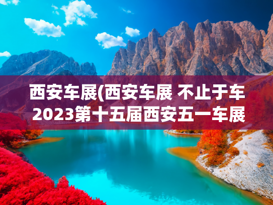 西安车展(西安车展 不止于车 2023第十五届西安五一车展今日开幕)
