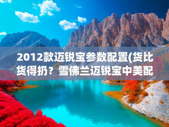 2012款迈锐宝参数配置(货比货得扔？雪佛兰迈锐宝中美配置对比)
