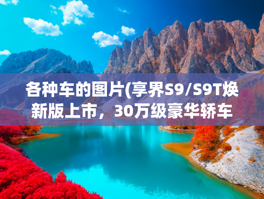 各种车的图片(享界S9/S9T焕新版上市，30万级豪华轿车天花板，又被抬高了)