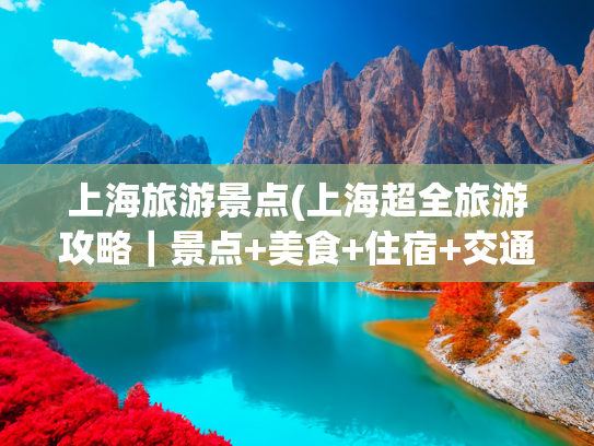 上海旅游景点(上海超全旅游攻略｜景点+美食+住宿+交通一篇搞定)