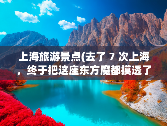 上海旅游景点(去了 7 次上海，终于把这座东方魔都摸透了！分享 19 个值得去的景点)