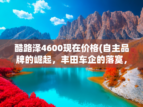 酷路泽4600现在价格(自主品牌的崛起，丰田车企的落寞，如今二手18款酷路泽4600仅23万)