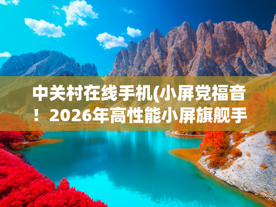 中关村在线手机(小屏党福音！2026年高性能小屏旗舰手机推荐)