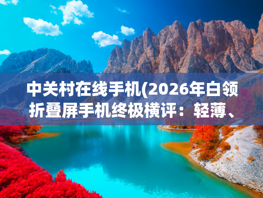 中关村在线手机(2026年白领折叠屏手机终极横评：轻薄、耐用、高效，这三款是首选)