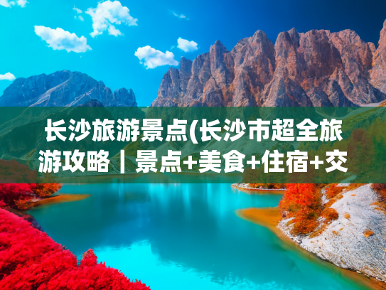 长沙旅游景点(长沙市超全旅游攻略｜景点+美食+住宿+交通一篇搞定)