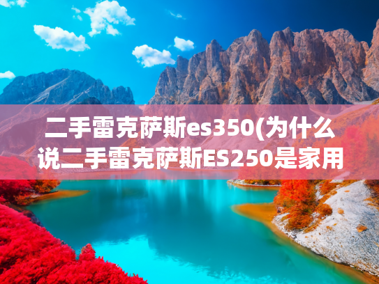 二手雷克萨斯es350(为什么说二手雷克萨斯ES250是家用商务全能选手)