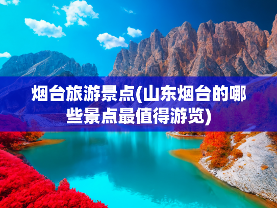 烟台旅游景点(山东烟台的哪些景点最值得游览)