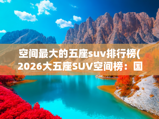 空间最大的五座suv排行榜(2026大五座SUV空间榜：国产车型领跑，长途自驾选车看这3点)
