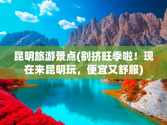 昆明旅游景点(别挤旺季啦！现在来昆明玩，便宜又舒服)