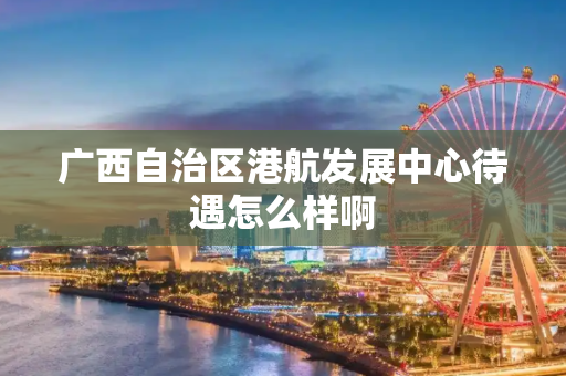 广西自治区港航发展中心待遇怎么样啊