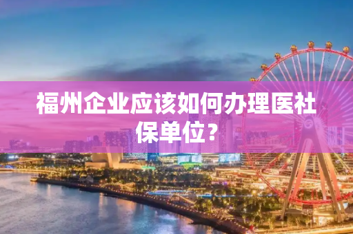 福州企业应该如何办理医社保单位？
