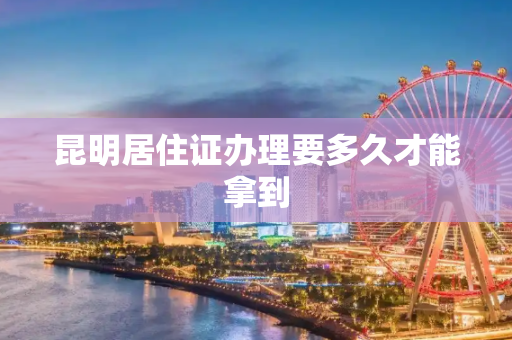 昆明居住证办理要多久才能拿到
