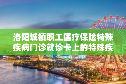 洛阳城镇职工医疗保险特殊疾病门诊就诊卡上的特殊疾病编号