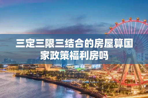 三定三限三结合的房屋算国家政策福利房吗